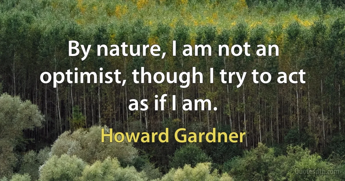 By nature, I am not an optimist, though I try to act as if I am. (Howard Gardner)