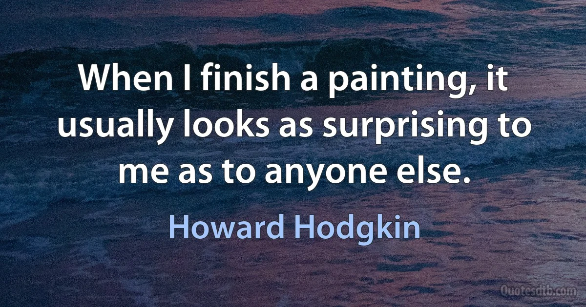 When I finish a painting, it usually looks as surprising to me as to anyone else. (Howard Hodgkin)