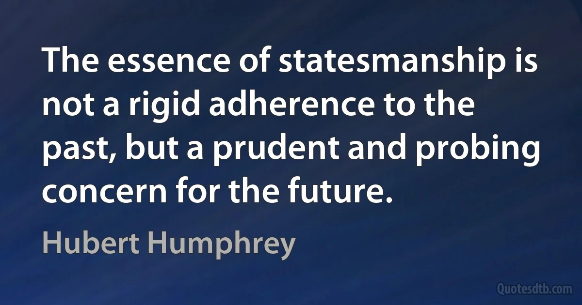 The essence of statesmanship is not a rigid adherence to the past, but a prudent and probing concern for the future. (Hubert Humphrey)