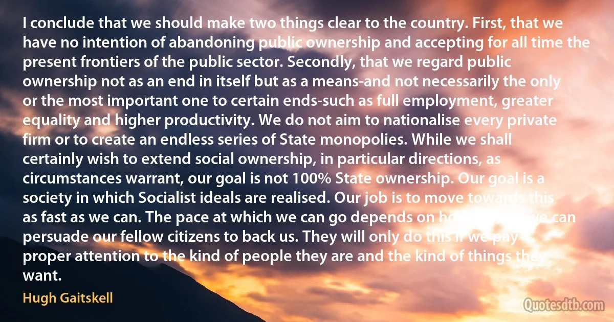 I conclude that we should make two things clear to the country. First, that we have no intention of abandoning public ownership and accepting for all time the present frontiers of the public sector. Secondly, that we regard public ownership not as an end in itself but as a means-and not necessarily the only or the most important one to certain ends-such as full employment, greater equality and higher productivity. We do not aim to nationalise every private firm or to create an endless series of State monopolies. While we shall certainly wish to extend social ownership, in particular directions, as circumstances warrant, our goal is not 100% State ownership. Our goal is a society in which Socialist ideals are realised. Our job is to move towards this as fast as we can. The pace at which we can go depends on how quickly we can persuade our fellow citizens to back us. They will only do this if we pay proper attention to the kind of people they are and the kind of things they want. (Hugh Gaitskell)