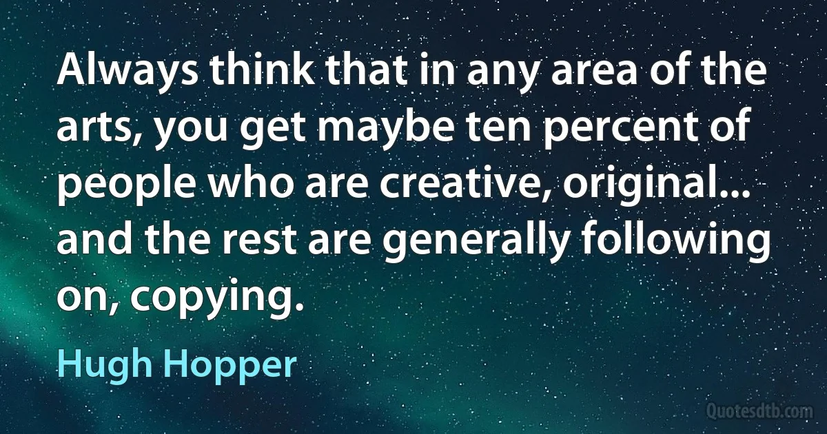 Always think that in any area of the arts, you get maybe ten percent of people who are creative, original... and the rest are generally following on, copying. (Hugh Hopper)