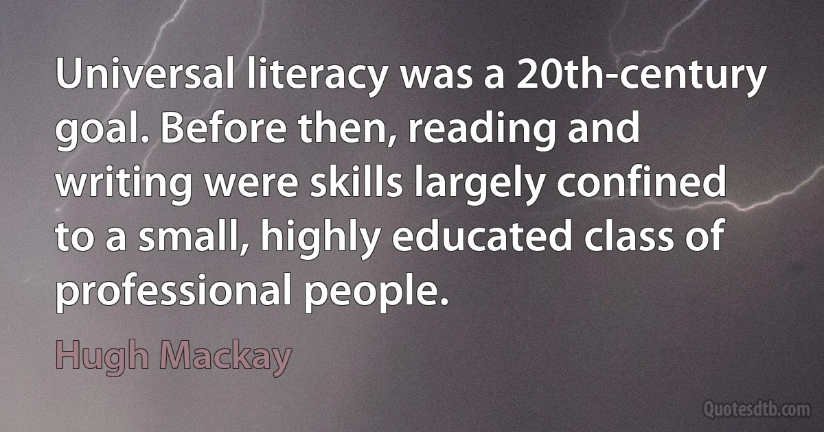 Universal literacy was a 20th-century goal. Before then, reading and writing were skills largely confined to a small, highly educated class of professional people. (Hugh Mackay)