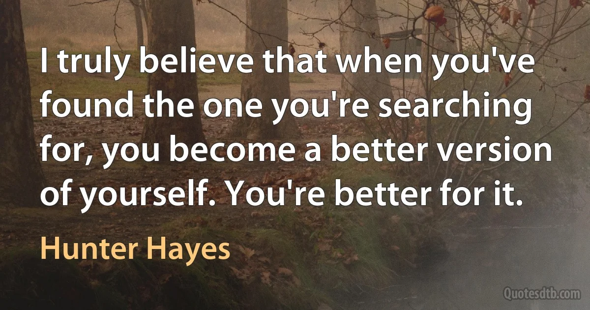 I truly believe that when you've found the one you're searching for, you become a better version of yourself. You're better for it. (Hunter Hayes)