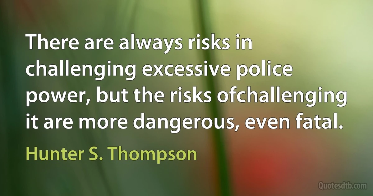 There are always risks in challenging excessive police power, but the risks ofchallenging it are more dangerous, even fatal. (Hunter S. Thompson)