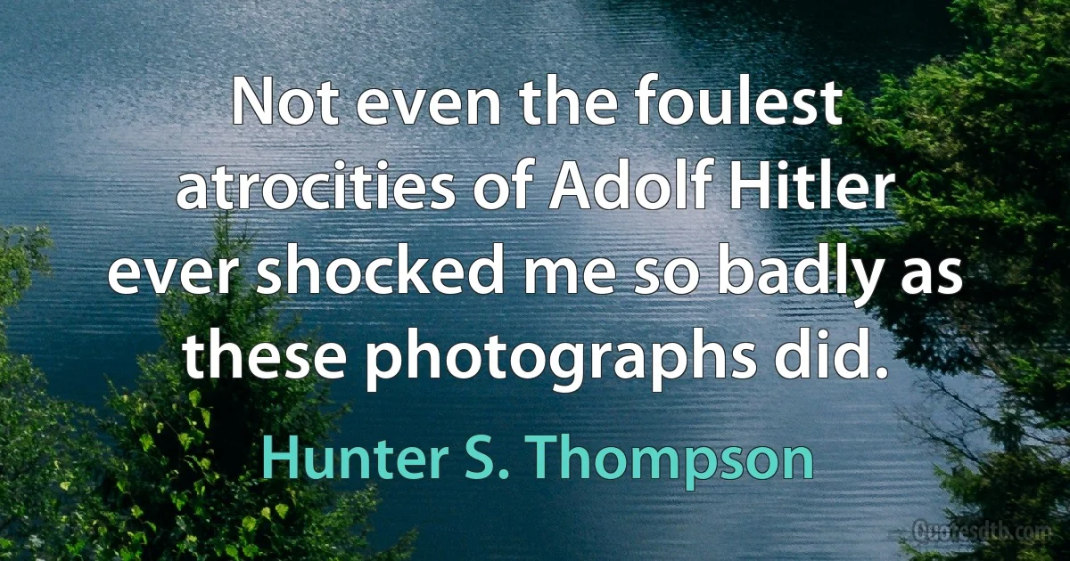 Not even the foulest atrocities of Adolf Hitler ever shocked me so badly as these photographs did. (Hunter S. Thompson)