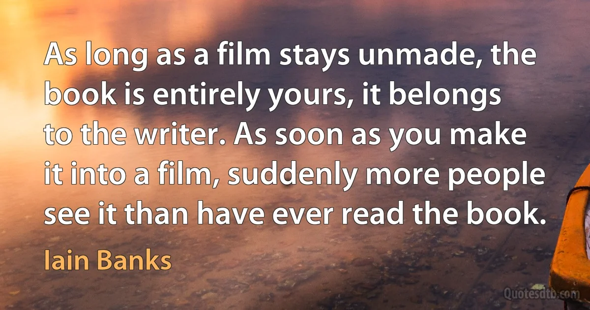 As long as a film stays unmade, the book is entirely yours, it belongs to the writer. As soon as you make it into a film, suddenly more people see it than have ever read the book. (Iain Banks)