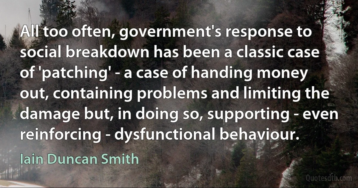 All too often, government's response to social breakdown has been a classic case of 'patching' - a case of handing money out, containing problems and limiting the damage but, in doing so, supporting - even reinforcing - dysfunctional behaviour. (Iain Duncan Smith)