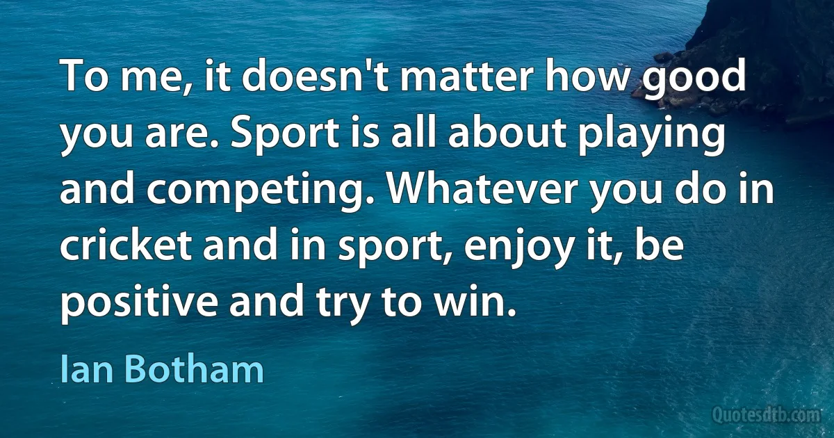 To me, it doesn't matter how good you are. Sport is all about playing and competing. Whatever you do in cricket and in sport, enjoy it, be positive and try to win. (Ian Botham)