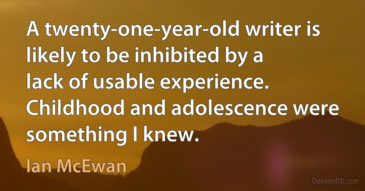 A twenty-one-year-old writer is likely to be inhibited by a lack of usable experience. Childhood and adolescence were something I knew. (Ian McEwan)