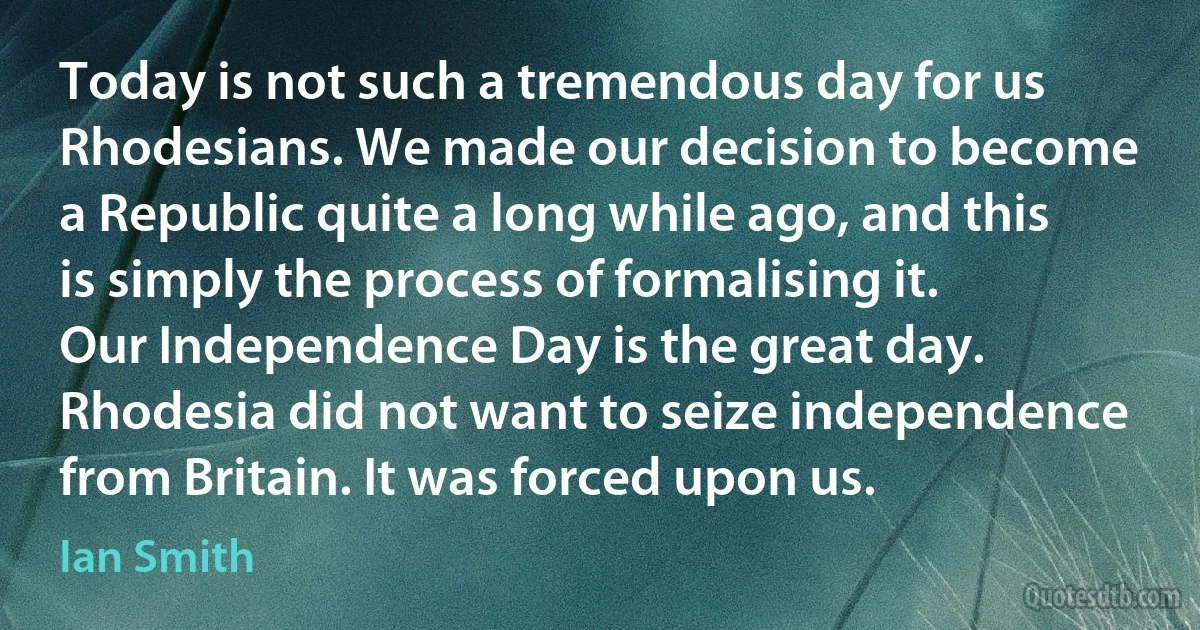 Today is not such a tremendous day for us Rhodesians. We made our decision to become a Republic quite a long while ago, and this is simply the process of formalising it. Our Independence Day is the great day. Rhodesia did not want to seize independence from Britain. It was forced upon us. (Ian Smith)