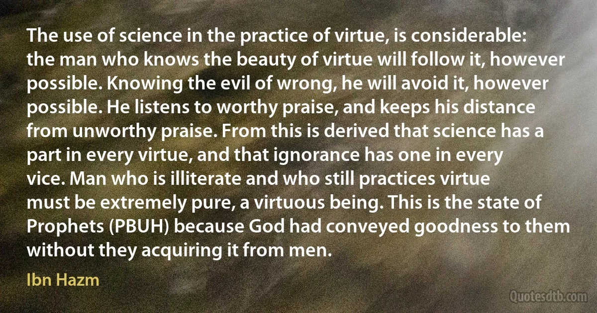 The use of science in the practice of virtue, is considerable: the man who knows the beauty of virtue will follow it, however possible. Knowing the evil of wrong, he will avoid it, however possible. He listens to worthy praise, and keeps his distance from unworthy praise. From this is derived that science has a part in every virtue, and that ignorance has one in every vice. Man who is illiterate and who still practices virtue must be extremely pure, a virtuous being. This is the state of Prophets (PBUH) because God had conveyed goodness to them without they acquiring it from men. (Ibn Hazm)