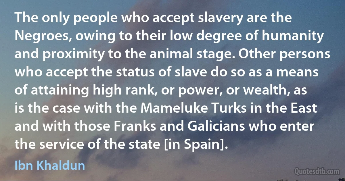 The only people who accept slavery are the Negroes, owing to their low degree of humanity and proximity to the animal stage. Other persons who accept the status of slave do so as a means of attaining high rank, or power, or wealth, as is the case with the Mameluke Turks in the East and with those Franks and Galicians who enter the service of the state [in Spain]. (Ibn Khaldun)