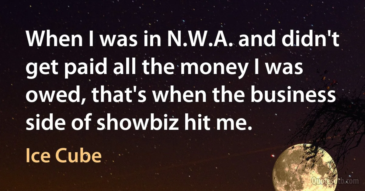 When I was in N.W.A. and didn't get paid all the money I was owed, that's when the business side of showbiz hit me. (Ice Cube)