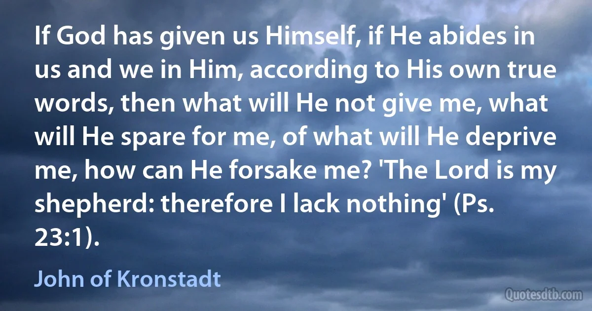 If God has given us Himself, if He abides in us and we in Him, according to His own true words, then what will He not give me, what will He spare for me, of what will He deprive me, how can He forsake me? 'The Lord is my shepherd: therefore I lack nothing' (Ps. 23:1). (John of Kronstadt)