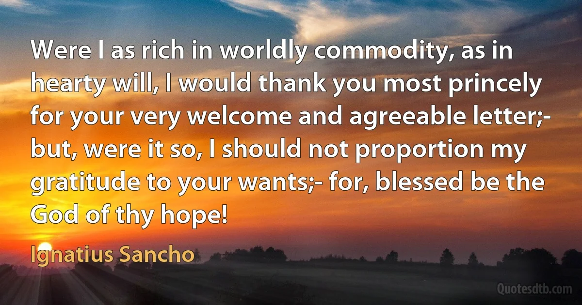 Were I as rich in worldly commodity, as in hearty will, I would thank you most princely for your very welcome and agreeable letter;- but, were it so, I should not proportion my gratitude to your wants;- for, blessed be the God of thy hope! (Ignatius Sancho)