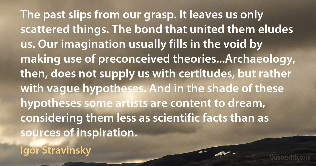 The past slips from our grasp. It leaves us only scattered things. The bond that united them eludes us. Our imagination usually fills in the void by making use of preconceived theories...Archaeology, then, does not supply us with certitudes, but rather with vague hypotheses. And in the shade of these hypotheses some artists are content to dream, considering them less as scientific facts than as sources of inspiration. (Igor Stravinsky)