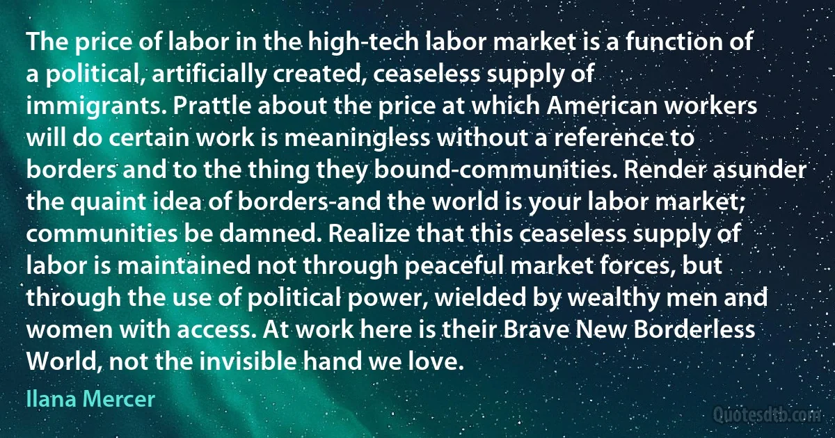 The price of labor in the high-tech labor market is a function of a political, artificially created, ceaseless supply of immigrants. Prattle about the price at which American workers will do certain work is meaningless without a reference to borders and to the thing they bound-communities. Render asunder the quaint idea of borders-and the world is your labor market; communities be damned. Realize that this ceaseless supply of labor is maintained not through peaceful market forces, but through the use of political power, wielded by wealthy men and women with access. At work here is their Brave New Borderless World, not the invisible hand we love. (Ilana Mercer)