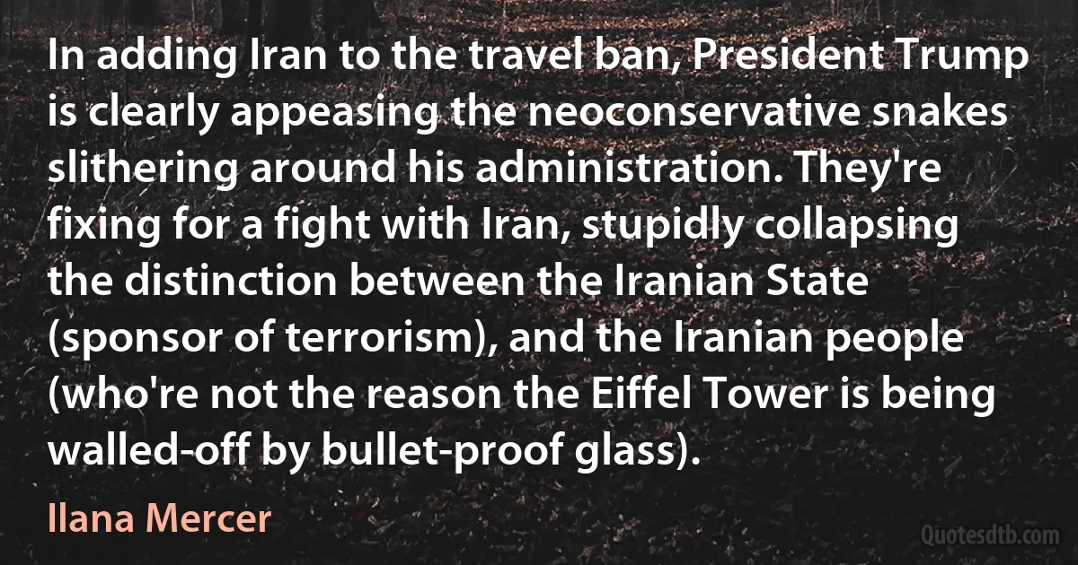 In adding Iran to the travel ban, President Trump is clearly appeasing the neoconservative snakes slithering around his administration. They're fixing for a fight with Iran, stupidly collapsing the distinction between the Iranian State (sponsor of terrorism), and the Iranian people (who're not the reason the Eiffel Tower is being walled-off by bullet-proof glass). (Ilana Mercer)