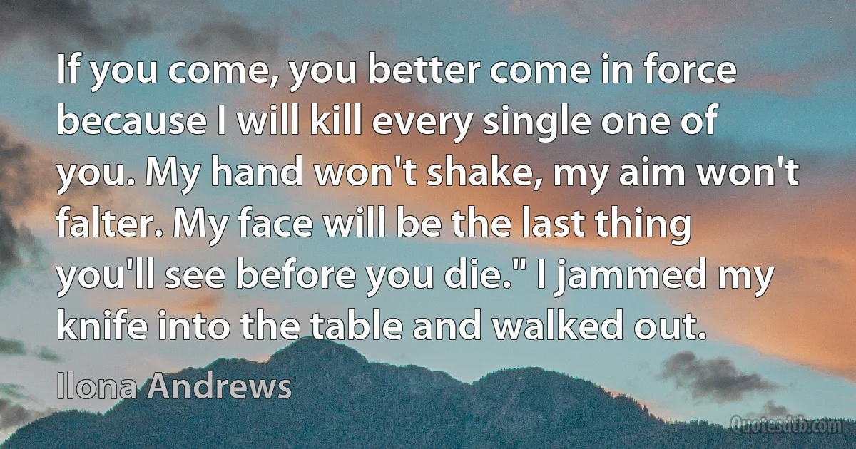 If you come, you better come in force because I will kill every single one of you. My hand won't shake, my aim won't falter. My face will be the last thing you'll see before you die." I jammed my knife into the table and walked out. (Ilona Andrews)