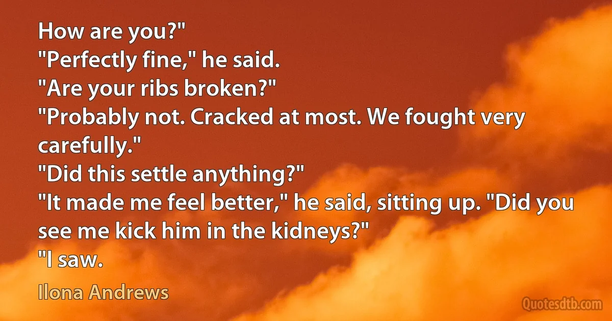 How are you?"
"Perfectly fine," he said.
"Are your ribs broken?"
"Probably not. Cracked at most. We fought very carefully."
"Did this settle anything?"
"It made me feel better," he said, sitting up. "Did you see me kick him in the kidneys?"
"I saw. (Ilona Andrews)