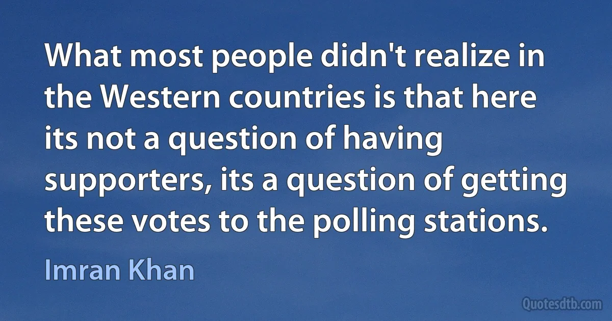 What most people didn't realize in the Western countries is that here its not a question of having supporters, its a question of getting these votes to the polling stations. (Imran Khan)