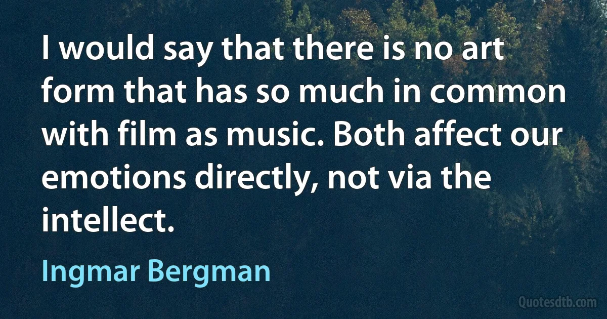 I would say that there is no art form that has so much in common with film as music. Both affect our emotions directly, not via the intellect. (Ingmar Bergman)