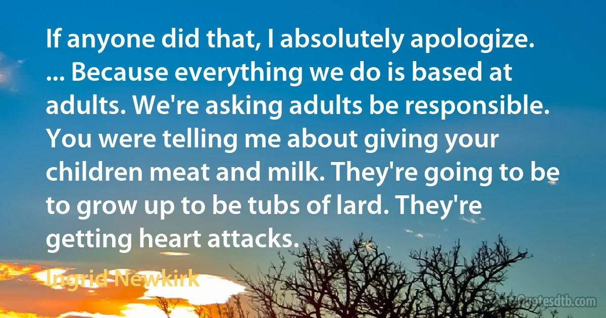 If anyone did that, I absolutely apologize. ... Because everything we do is based at adults. We're asking adults be responsible. You were telling me about giving your children meat and milk. They're going to be to grow up to be tubs of lard. They're getting heart attacks. (Ingrid Newkirk)