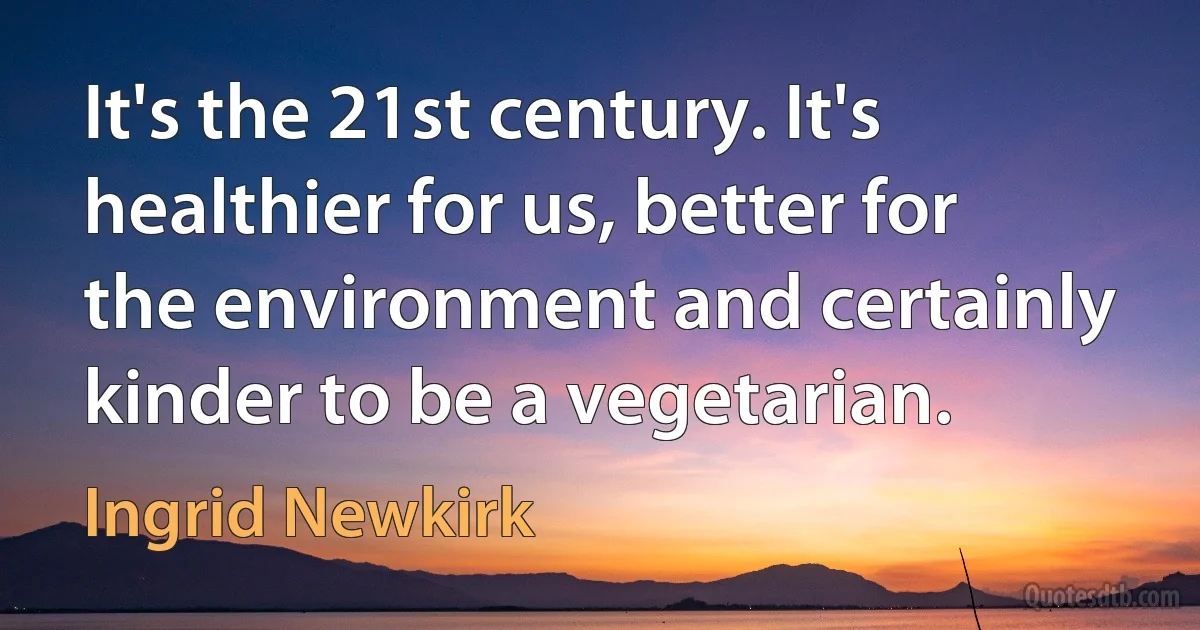 It's the 21st century. It's healthier for us, better for the environment and certainly kinder to be a vegetarian. (Ingrid Newkirk)