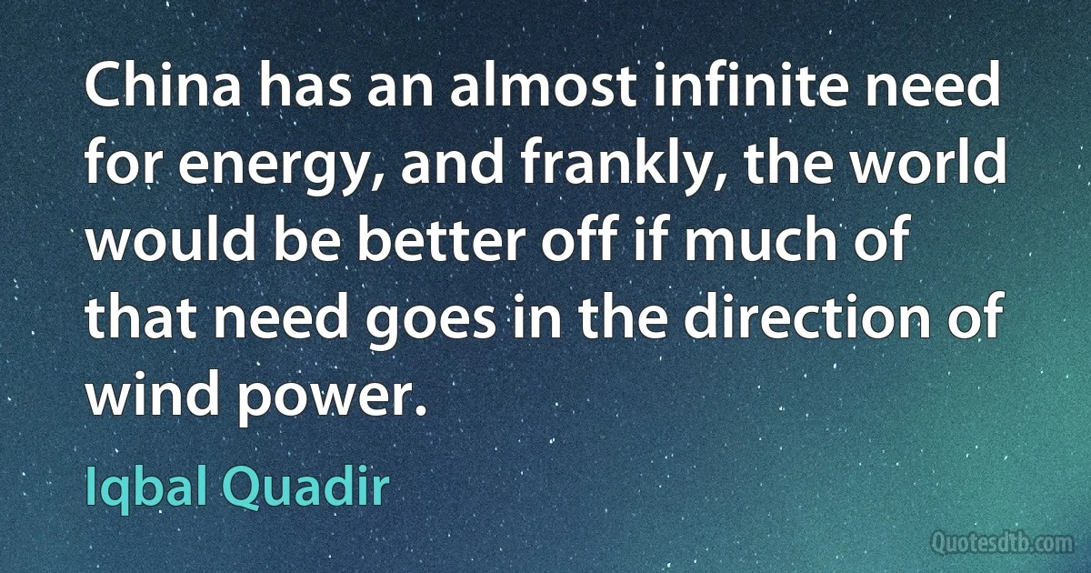 China has an almost infinite need for energy, and frankly, the world would be better off if much of that need goes in the direction of wind power. (Iqbal Quadir)