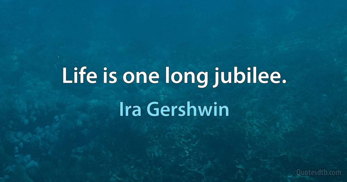 Life is one long jubilee. (Ira Gershwin)