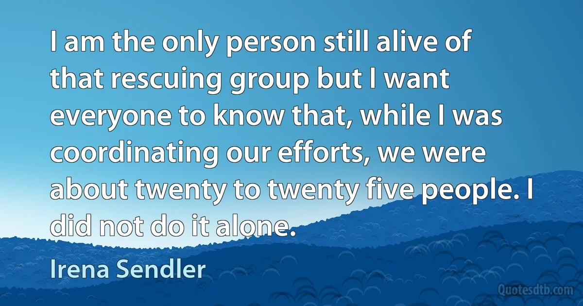 I am the only person still alive of that rescuing group but I want everyone to know that, while I was coordinating our efforts, we were about twenty to twenty five people. I did not do it alone. (Irena Sendler)