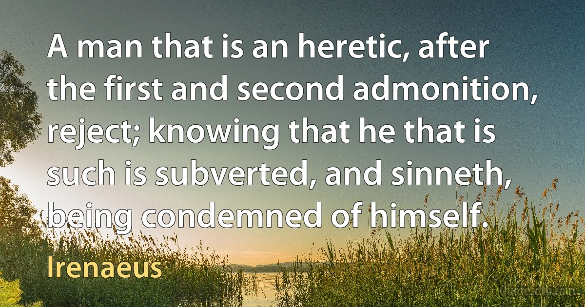 A man that is an heretic, after the first and second admonition, reject; knowing that he that is such is subverted, and sinneth, being condemned of himself. (Irenaeus)