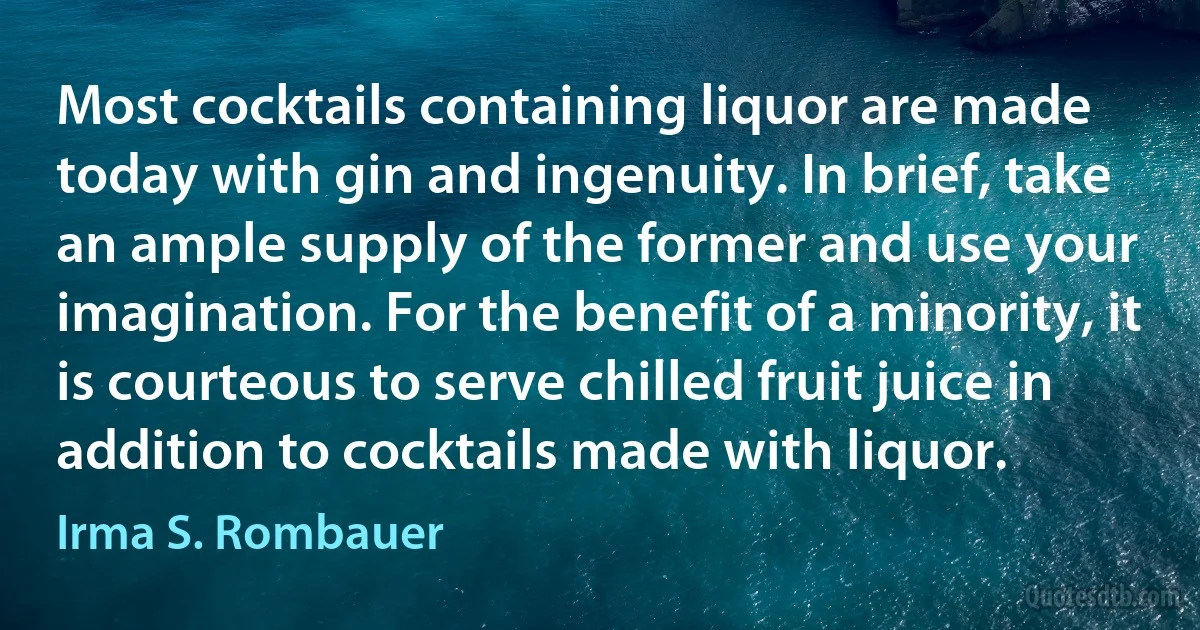 Most cocktails containing liquor are made today with gin and ingenuity. In brief, take an ample supply of the former and use your imagination. For the benefit of a minority, it is courteous to serve chilled fruit juice in addition to cocktails made with liquor. (Irma S. Rombauer)