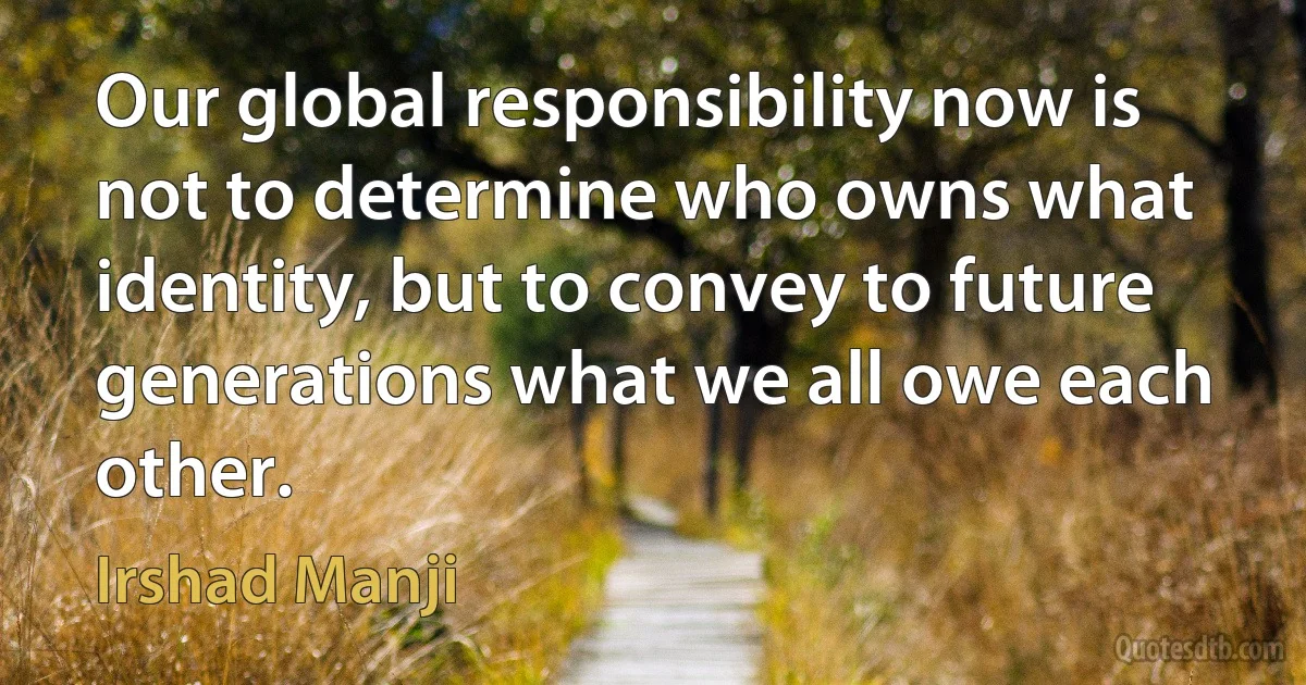 Our global responsibility now is not to determine who owns what identity, but to convey to future generations what we all owe each other. (Irshad Manji)