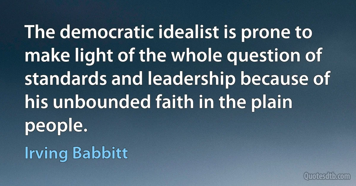 The democratic idealist is prone to make light of the whole question of standards and leadership because of his unbounded faith in the plain people. (Irving Babbitt)