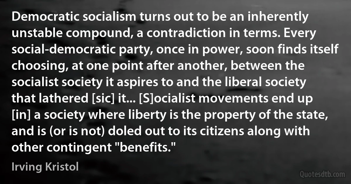 Democratic socialism turns out to be an inherently unstable compound, a contradiction in terms. Every social-democratic party, once in power, soon finds itself choosing, at one point after another, between the socialist society it aspires to and the liberal society that lathered [sic] it... [S]ocialist movements end up [in] a society where liberty is the property of the state, and is (or is not) doled out to its citizens along with other contingent "benefits." (Irving Kristol)