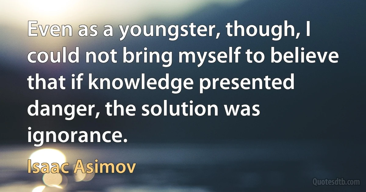 Even as a youngster, though, I could not bring myself to believe that if knowledge presented danger, the solution was ignorance. (Isaac Asimov)