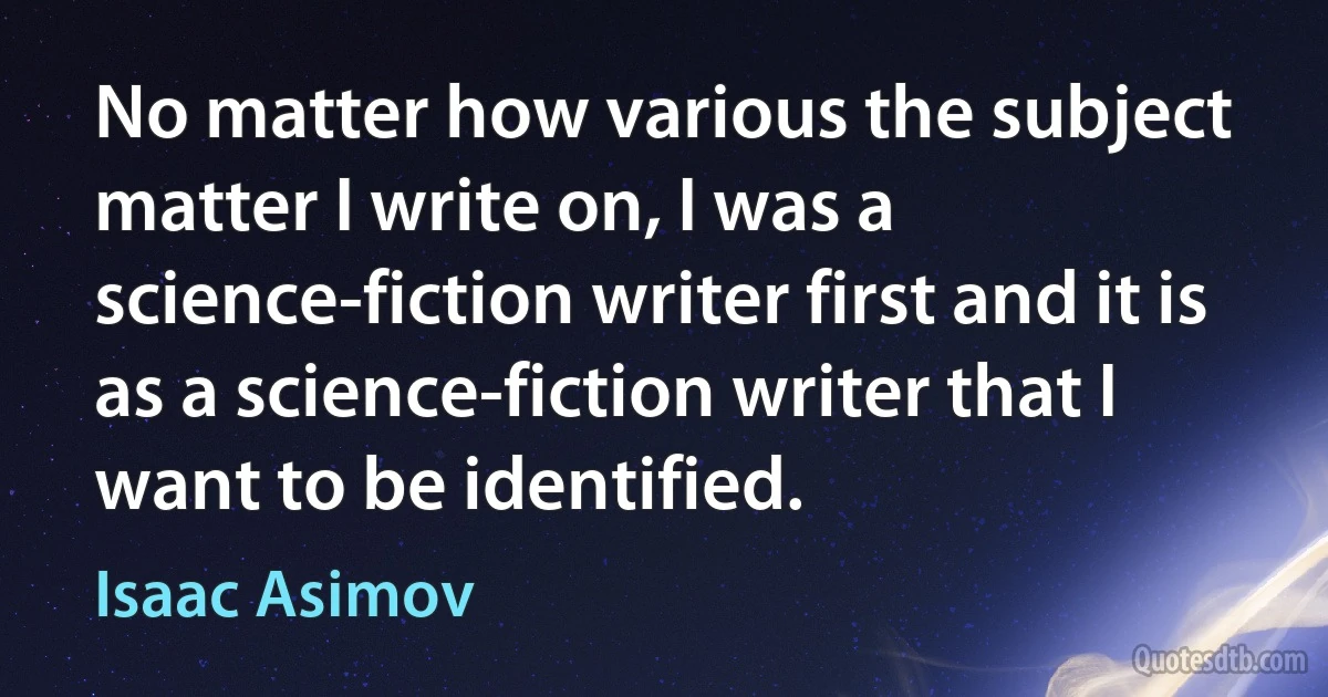 No matter how various the subject matter I write on, I was a science-fiction writer first and it is as a science-fiction writer that I want to be identified. (Isaac Asimov)