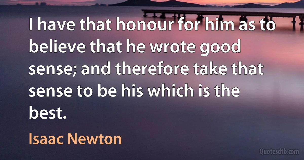 I have that honour for him as to believe that he wrote good sense; and therefore take that sense to be his which is the best. (Isaac Newton)