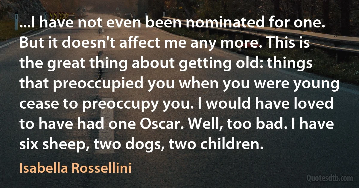 ...I have not even been nominated for one. But it doesn't affect me any more. This is the great thing about getting old: things that preoccupied you when you were young cease to preoccupy you. I would have loved to have had one Oscar. Well, too bad. I have six sheep, two dogs, two children. (Isabella Rossellini)