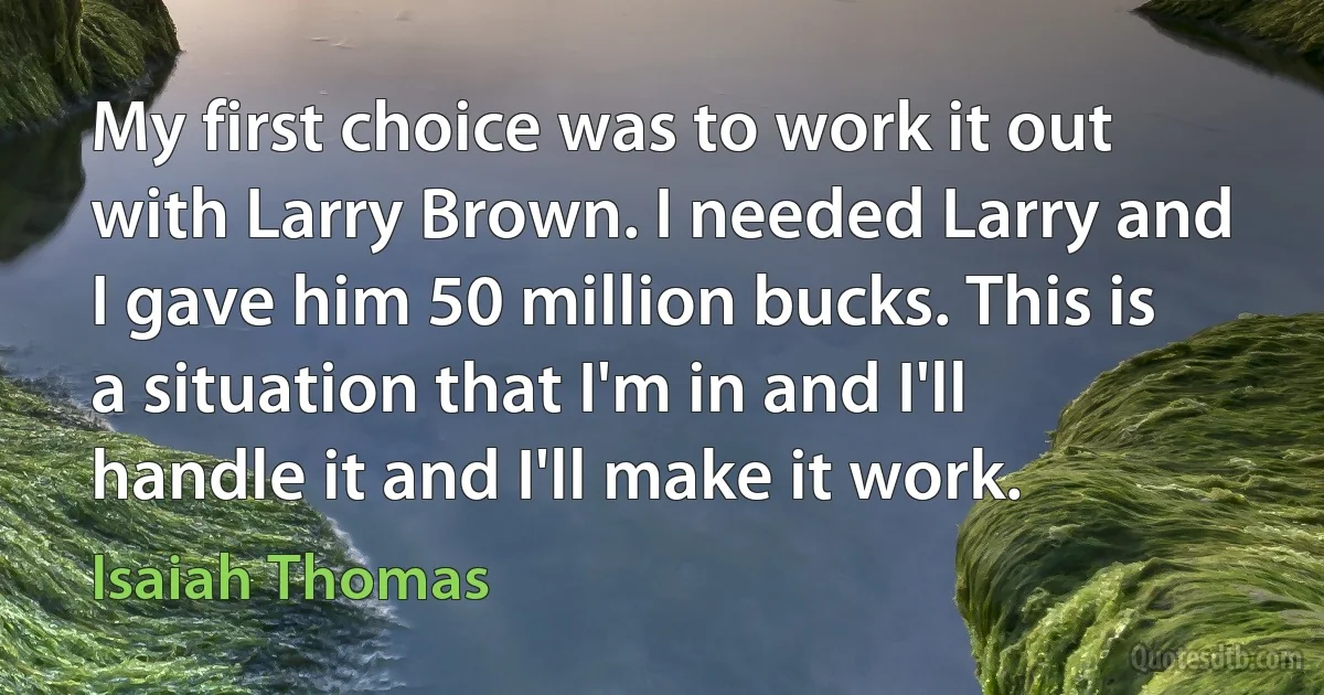 My first choice was to work it out with Larry Brown. I needed Larry and I gave him 50 million bucks. This is a situation that I'm in and I'll handle it and I'll make it work. (Isaiah Thomas)