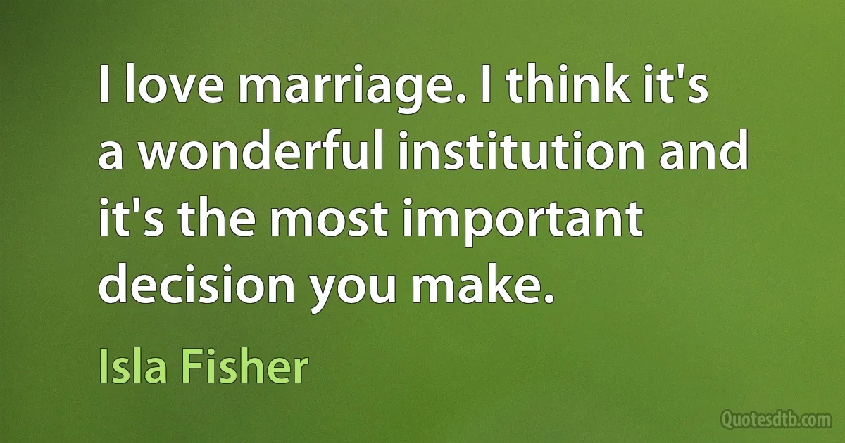 I love marriage. I think it's a wonderful institution and it's the most important decision you make. (Isla Fisher)