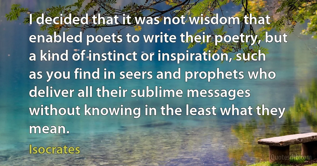 I decided that it was not wisdom that enabled poets to write their poetry, but a kind of instinct or inspiration, such as you find in seers and prophets who deliver all their sublime messages without knowing in the least what they mean. (Isocrates)