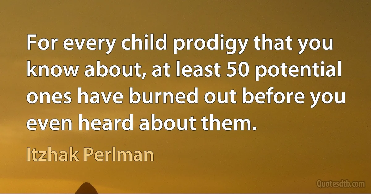 For every child prodigy that you know about, at least 50 potential ones have burned out before you even heard about them. (Itzhak Perlman)