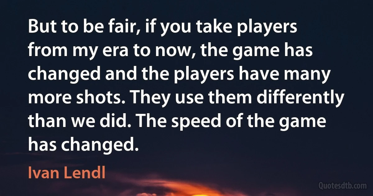 But to be fair, if you take players from my era to now, the game has changed and the players have many more shots. They use them differently than we did. The speed of the game has changed. (Ivan Lendl)