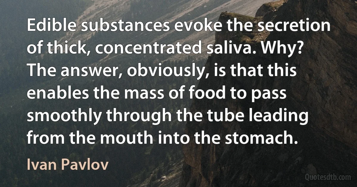 Edible substances evoke the secretion of thick, concentrated saliva. Why? The answer, obviously, is that this enables the mass of food to pass smoothly through the tube leading from the mouth into the stomach. (Ivan Pavlov)