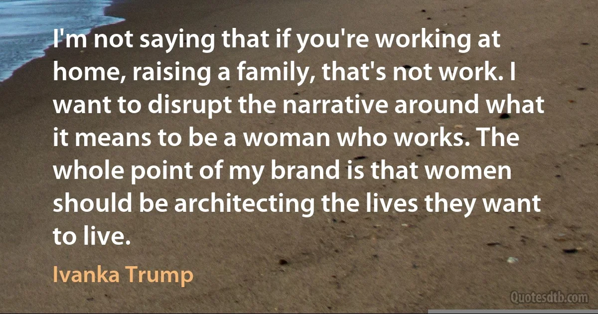 I'm not saying that if you're working at home, raising a family, that's not work. I want to disrupt the narrative around what it means to be a woman who works. The whole point of my brand is that women should be architecting the lives they want to live. (Ivanka Trump)