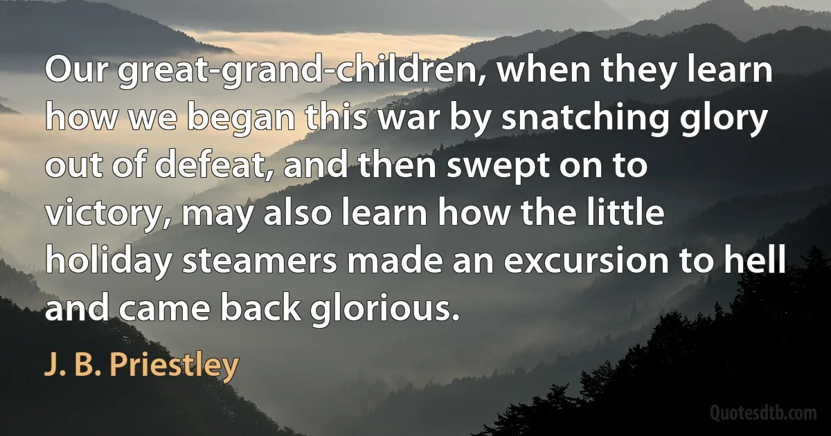 Our great-grand-children, when they learn how we began this war by snatching glory out of defeat, and then swept on to victory, may also learn how the little holiday steamers made an excursion to hell and came back glorious. (J. B. Priestley)