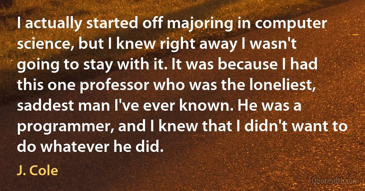 I actually started off majoring in computer science, but I knew right away I wasn't going to stay with it. It was because I had this one professor who was the loneliest, saddest man I've ever known. He was a programmer, and I knew that I didn't want to do whatever he did. (J. Cole)