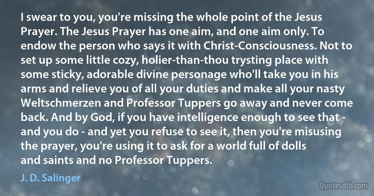 I swear to you, you're missing the whole point of the Jesus Prayer. The Jesus Prayer has one aim, and one aim only. To endow the person who says it with Christ-Consciousness. Not to set up some little cozy, holier-than-thou trysting place with some sticky, adorable divine personage who'll take you in his arms and relieve you of all your duties and make all your nasty Weltschmerzen and Professor Tuppers go away and never come back. And by God, if you have intelligence enough to see that - and you do - and yet you refuse to see it, then you're misusing the prayer, you're using it to ask for a world full of dolls and saints and no Professor Tuppers. (J. D. Salinger)